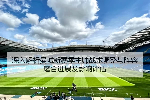 深入解析曼城新赛季主帅战术调整与阵容磨合进展及影响评估